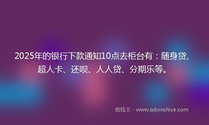 2025年的银行下款通知10点去柜台有：随身贷、超人卡、还呗、人人贷、分期乐等。