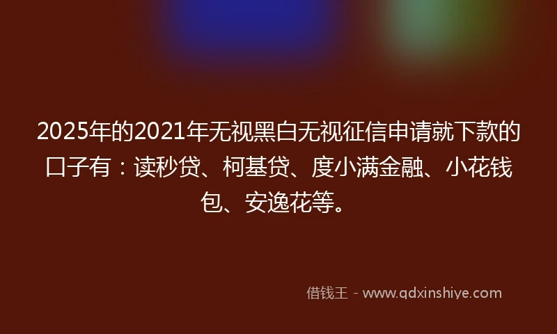 2025年的2021年无视黑白无视征信申请就下款的口子有：读秒贷、柯基贷、度小满金融、小花钱包、安逸花等。
