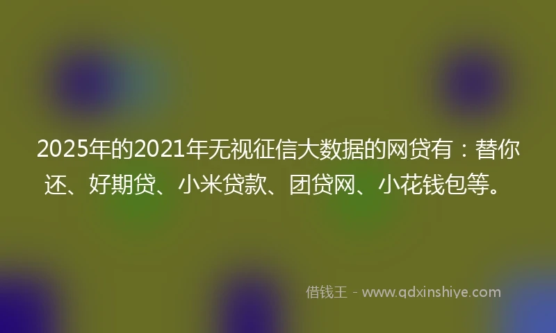 2025年的2021年无视征信大数据的网贷有：替你还、好期贷、小米贷款、团贷网、小花钱包等。