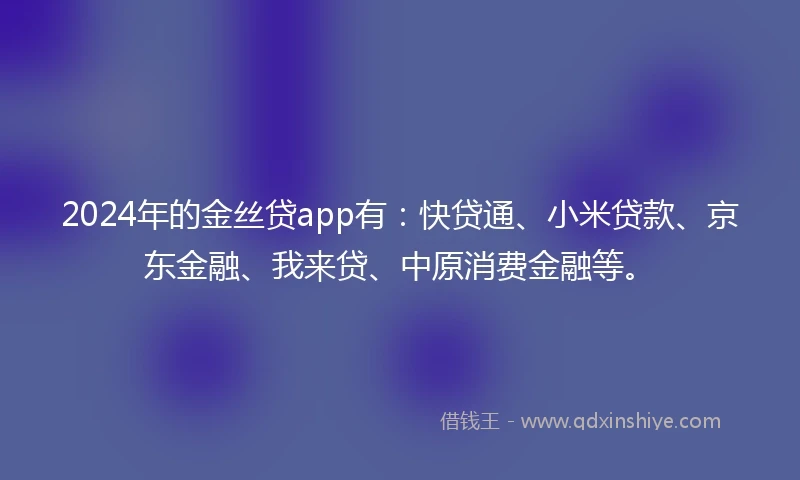 2024年的金丝贷app有：快贷通、小米贷款、京东金融、我来贷、中原消费金融等。