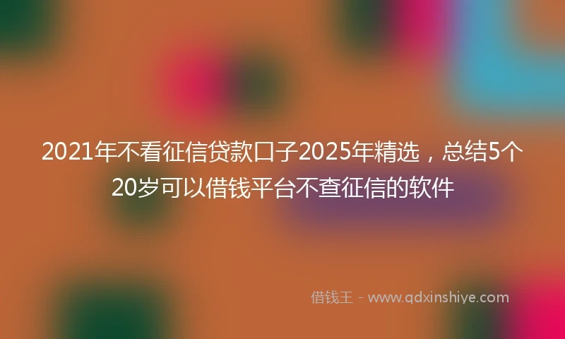 2021年不看征信贷款口子2025年精选，总结5个20岁可以借钱平台不查征信的软件