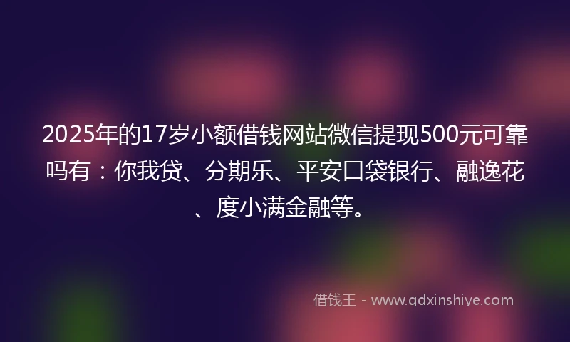 2025年的17岁小额借钱网站微信提现500元可靠吗有：你我贷、分期乐、平安口袋银行、融逸花、度小满金融等。