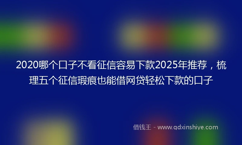 2020哪个口子不看征信容易下款2025年推荐，梳理五个征信瑕疵也能借网贷轻松下款的口子