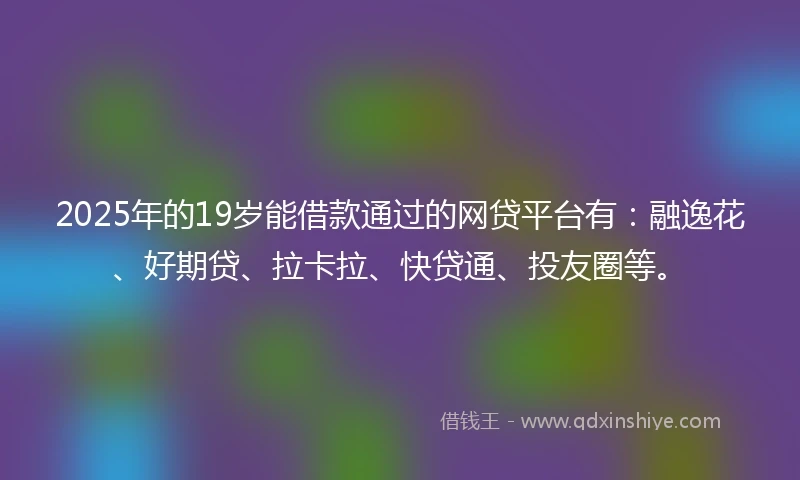 2025年的19岁能借款通过的网贷平台有：融逸花、好期贷、拉卡拉、快贷通、投友圈等。