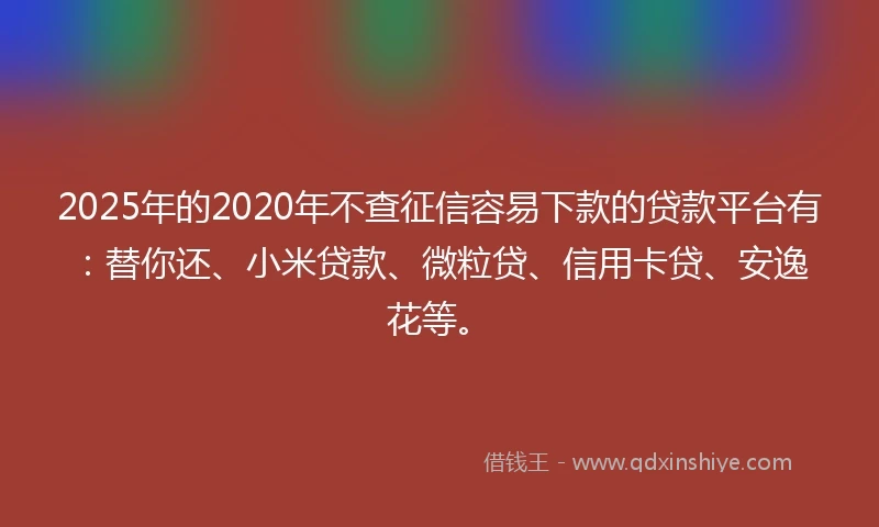 2025年的2020年不查征信容易下款的贷款平台有：替你还、小米贷款、微粒贷、信用卡贷、安逸花等。
