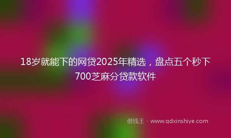 18岁就能下的网贷2025年精选，盘点五个秒下700芝麻分贷款软件
