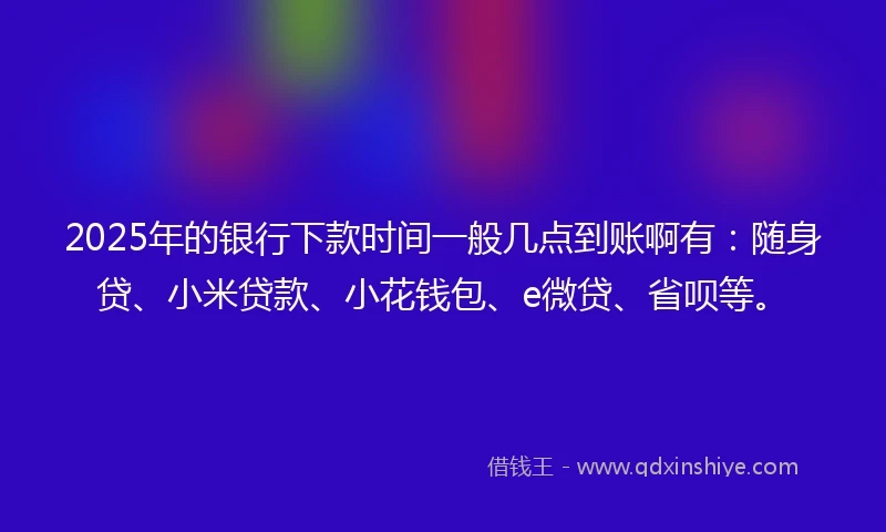 2025年的银行下款时间一般几点到账啊有：随身贷、小米贷款、小花钱包、e微贷、省呗等。