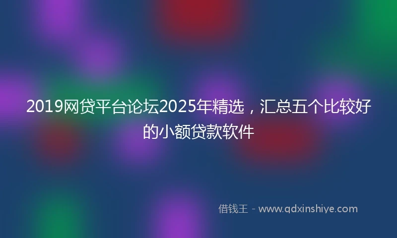 2019网贷平台论坛2025年精选，汇总五个比较好的小额贷款软件
