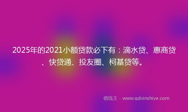 2025年的2021小额贷款必下有：滴水贷、惠商贷、快贷通、投友圈、柯基贷等。