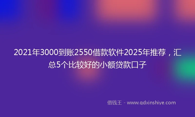 2021年3000到账2550借款软件2025年推荐，汇总5个比较好的小额贷款口子