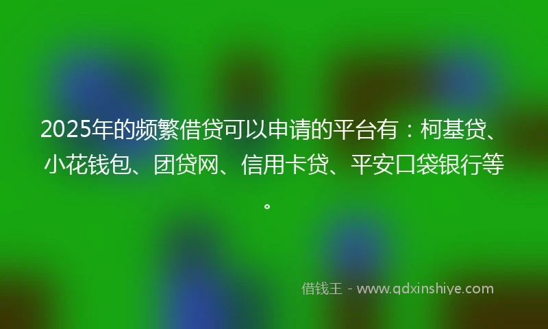 2025年的频繁借贷可以申请的平台有：柯基贷、小花钱包、团贷网、信用卡贷、平安口袋银行等。