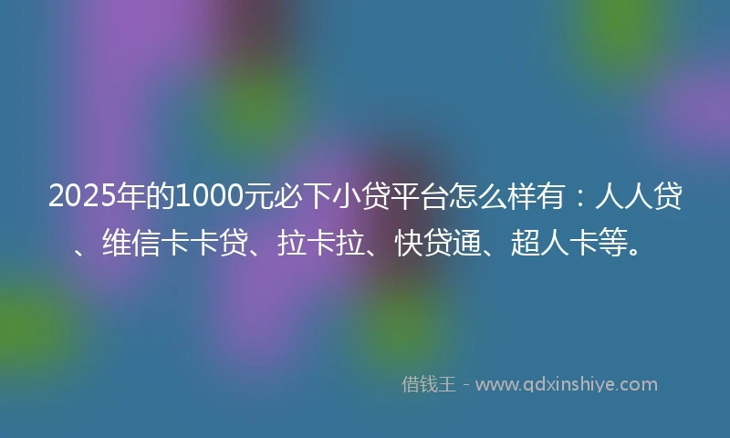 2025年的1000元必下小贷平台怎么样有：人人贷、维信卡卡贷、拉卡拉、快贷通、超人卡等。