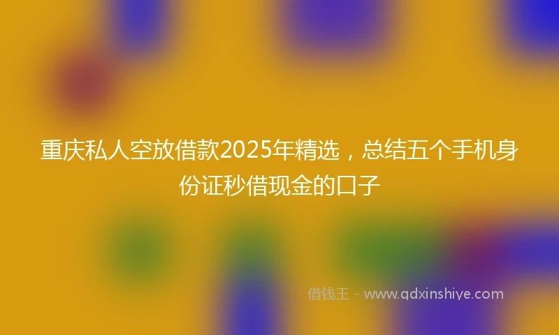 重庆私人空放借款2025年精选，总结五个手机身份证秒借现金的口子