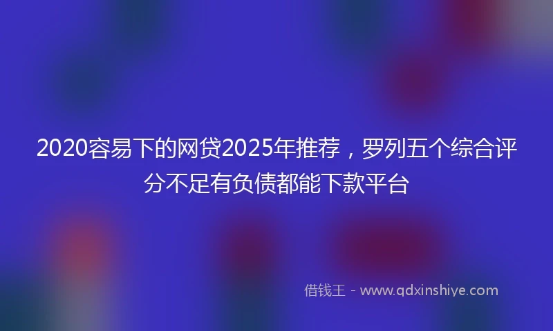 2020容易下的网贷2025年推荐，罗列五个综合评分不足有负债都能下款平台