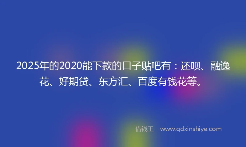 2025年的2020能下款的口子贴吧有：还呗、融逸花、好期贷、东方汇、百度有钱花等。