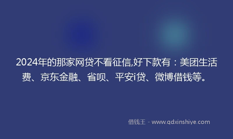 2024年的那家网贷不看征信,好下款有：美团生活费、京东金融、省呗、平安i贷、微博借钱等。
