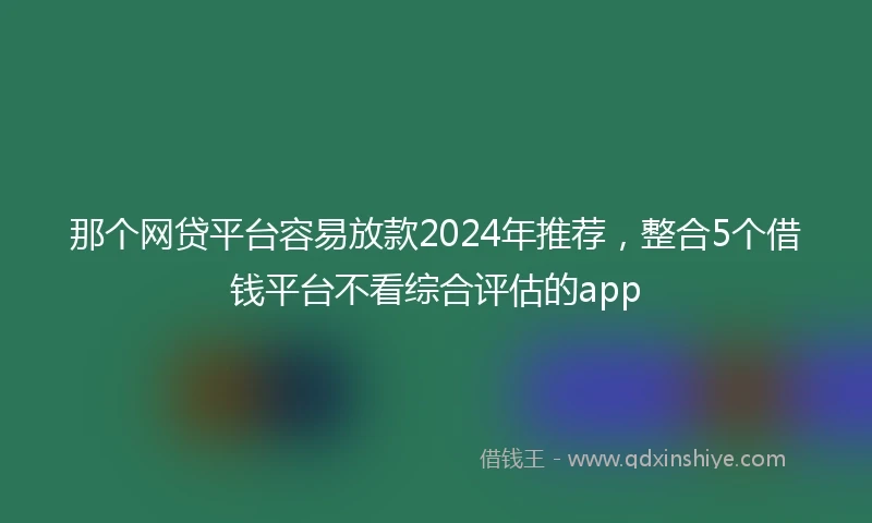 那个网贷平台容易放款2024年推荐，整合5个借钱平台不看综合评估的app