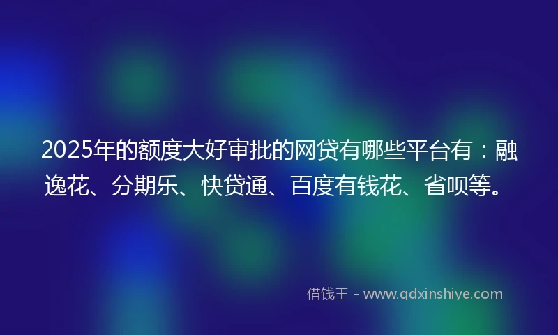 2025年的额度大好审批的网贷有哪些平台有：融逸花、分期乐、快贷通、百度有钱花、省呗等。