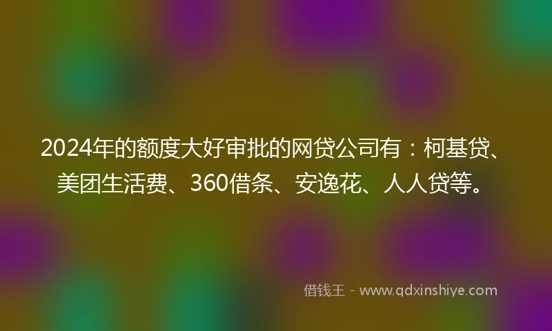 2024年的额度大好审批的网贷公司有：柯基贷、美团生活费、360借条、安逸花、人人贷等。