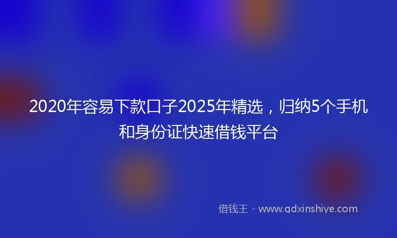 2020年容易下款口子2025年精选，归纳5个手机和身份证快速借钱平台