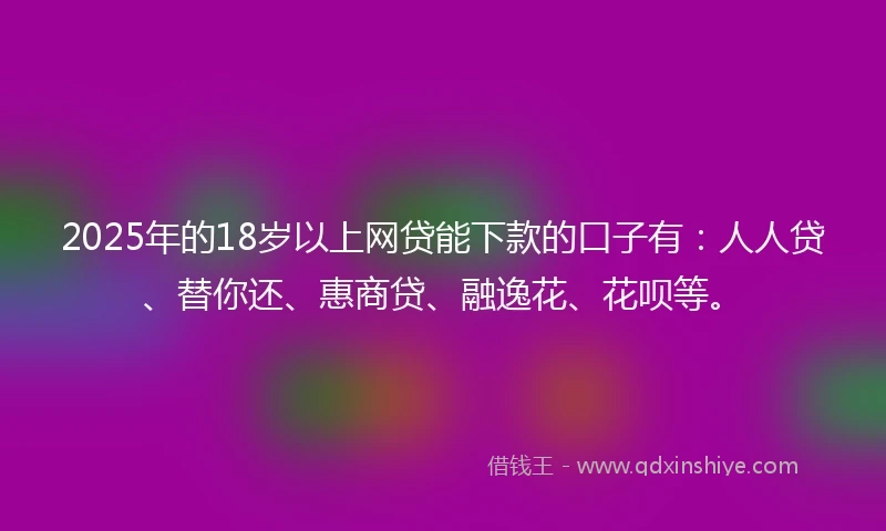 2025年的18岁以上网贷能下款的口子有：人人贷、替你还、惠商贷、融逸花、花呗等。