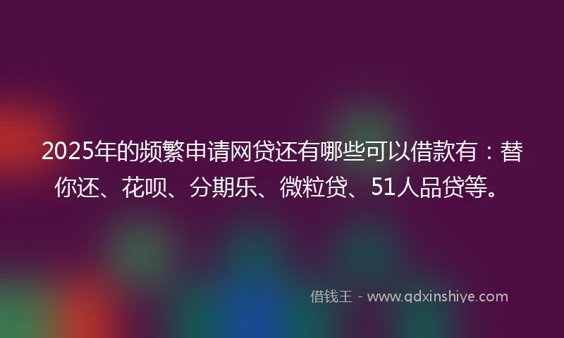 2025年的频繁申请网贷还有哪些可以借款有：替你还、花呗、分期乐、微粒贷、51人品贷等。