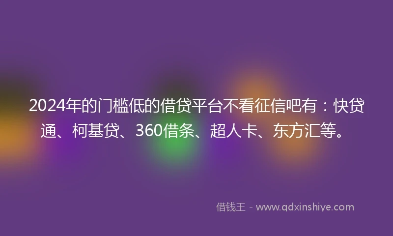2024年的门槛低的借贷平台不看征信吧有：快贷通、柯基贷、360借条、超人卡、东方汇等。