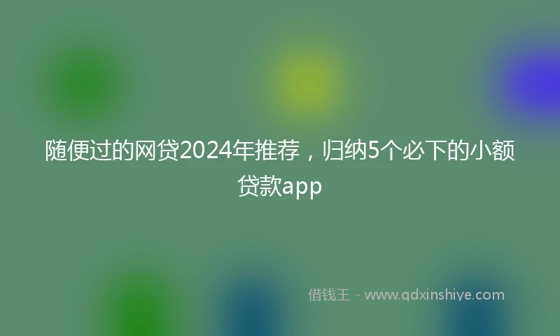 随便过的网贷2024年推荐，归纳5个必下的小额贷款app