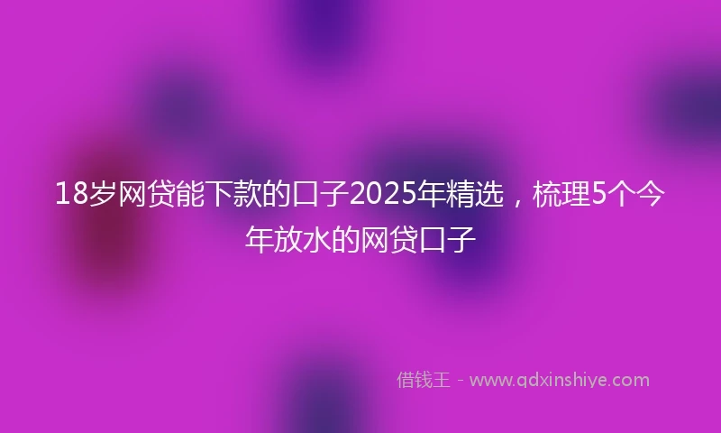 18岁网贷能下款的口子2025年精选，梳理5个今年放水的网贷口子