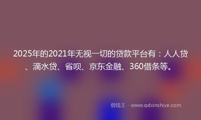 2025年的2021年无视一切的贷款平台有：人人贷、滴水贷、省呗、京东金融、360借条等。