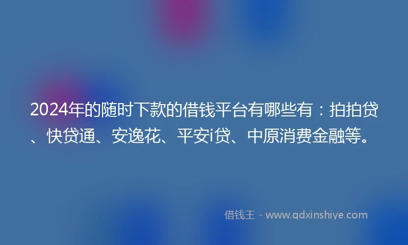 2024年的随时下款的借钱平台有哪些有：拍拍贷、快贷通、安逸花、平安i贷、中原消费金融等。