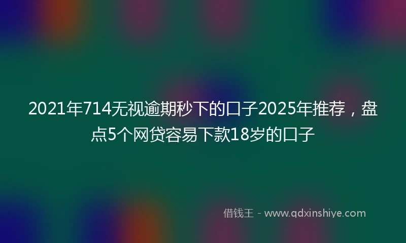 2021年714无视逾期秒下的口子2025年推荐，盘点5个网贷容易下款18岁的口子
