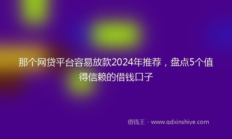 那个网贷平台容易放款2024年推荐，盘点5个值得信赖的借钱口子