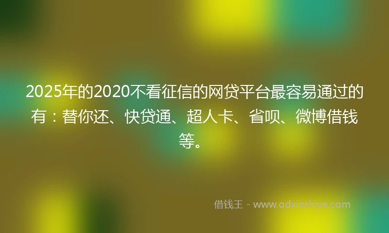 2025年的2020不看征信的网贷平台最容易通过的有：替你还、快贷通、超人卡、省呗、微博借钱等。