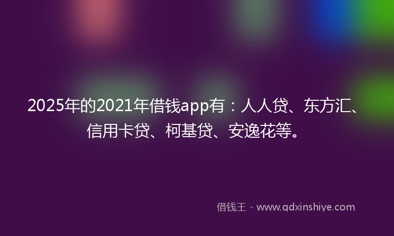 2025年的2021年借钱app有：人人贷、东方汇、信用卡贷、柯基贷、安逸花等。