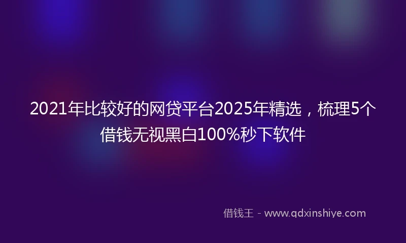 2021年比较好的网贷平台2025年精选，梳理5个借钱无视黑白100%秒下软件