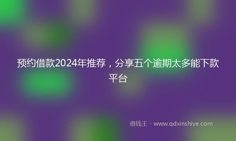 预约借款2024年推荐，分享五个逾期太多能下款平台