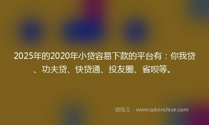 2025年的2020年小贷容易下款的平台有：你我贷、功夫贷、快贷通、投友圈、省呗等。
