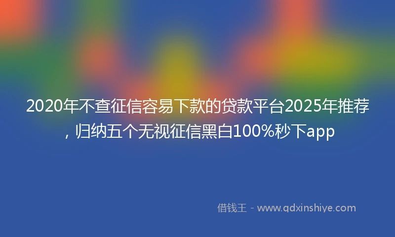 2020年不查征信容易下款的贷款平台2025年推荐，归纳五个无视征信黑白100%秒下app