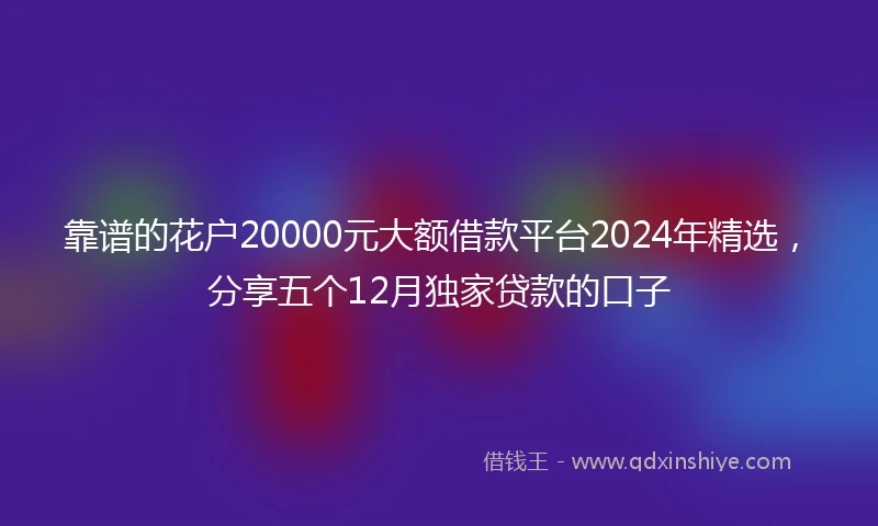 靠谱的花户20000元大额借款平台2024年精选，分享五个12月独家贷款的口子