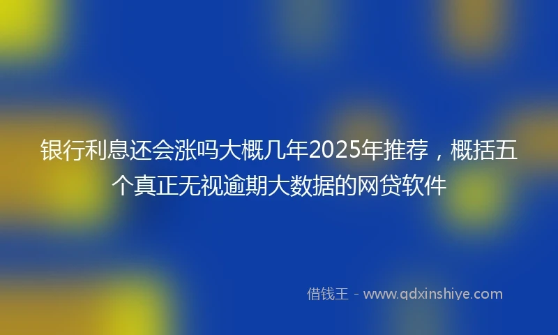 银行利息还会涨吗大概几年2025年推荐，概括五个真正无视逾期大数据的网贷软件