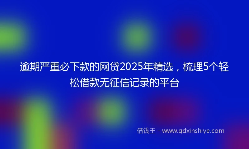 逾期严重必下款的网贷2025年精选，梳理5个轻松借款无征信记录的平台