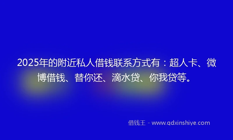 2025年的附近私人借钱联系方式有：超人卡、微博借钱、替你还、滴水贷、你我贷等。