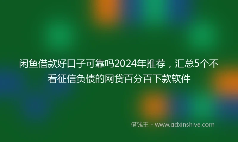 闲鱼借款好口子可靠吗2024年推荐，汇总5个不看征信负债的网贷百分百下款软件