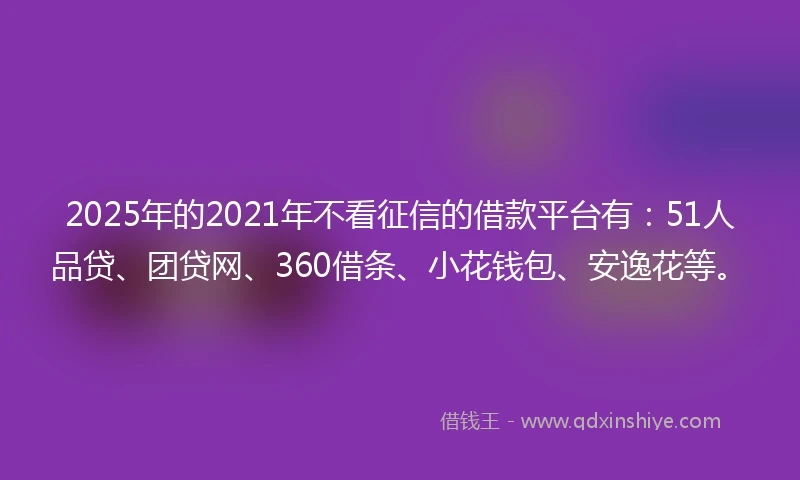 2025年的2021年不看征信的借款平台有：51人品贷、团贷网、360借条、小花钱包、安逸花等。