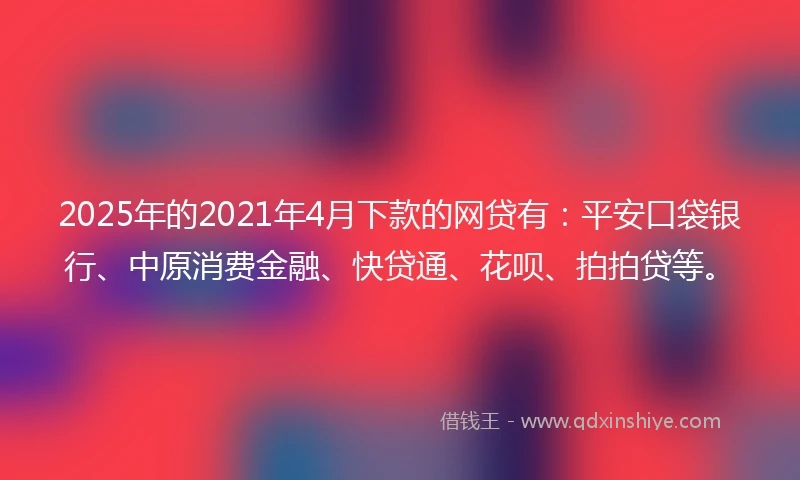 2025年的2021年4月下款的网贷有：平安口袋银行、中原消费金融、快贷通、花呗、拍拍贷等。