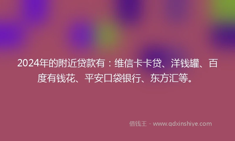 2024年的附近贷款有：维信卡卡贷、洋钱罐、百度有钱花、平安口袋银行、东方汇等。