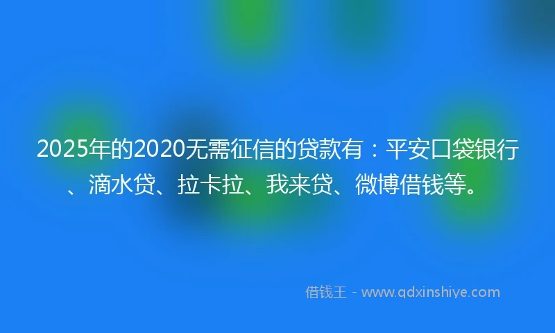 2025年的2020无需征信的贷款有：平安口袋银行、滴水贷、拉卡拉、我来贷、微博借钱等。