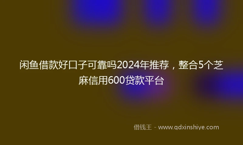 闲鱼借款好口子可靠吗2024年推荐，整合5个芝麻信用600贷款平台