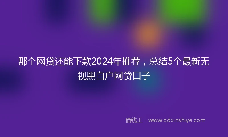 那个网贷还能下款2024年推荐，总结5个最新无视黑白户网贷口子